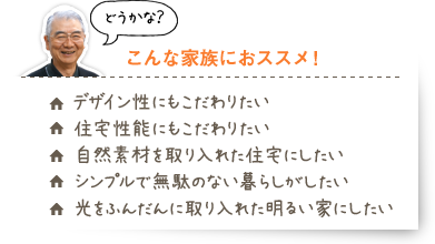 【こんな家族におススメ！】・デザイン性にもこだわりたい・住宅性能にもこだわりたい・自然素材を取り入れた住宅にしたい・シンプルで無駄のない暮らしがしたい・光をふんだんに取り入れた明るい家にしたい